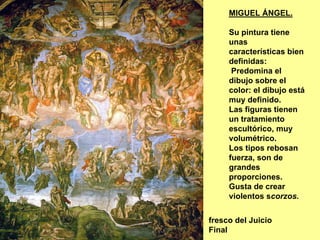 MIGUEL ÁNGEL.

     Su pintura tiene
     unas
     características bien
     definidas:
      Predomina el
     dibujo sobre el
     color: el dibujo está
     muy definido.
     Las figuras tienen
     un tratamiento
     escultórico, muy
     volumétrico.
     Los tipos rebosan
     fuerza, son de
     grandes
     proporciones.
     Gusta de crear
     violentos scorzos.


fresco del Juicio
Final
 