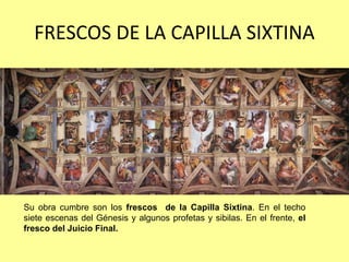 FRESCOS DE LA CAPILLA SIXTINA




Su obra cumbre son los frescos de la Capilla Sixtina. En el techo
siete escenas del Génesis y algunos profetas y sibilas. En el frente, el
fresco del Juicio Final.
 