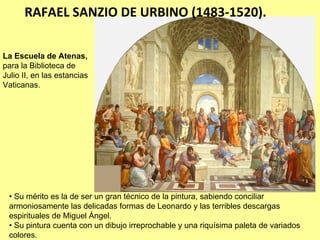 RAFAEL SANZIO DE URBINO (1483‐1520).

La Escuela de Atenas,
para la Biblioteca de
Julio II, en las estancias
Vaticanas.




 • Su mérito es la de ser un gran técnico de la pintura, sabiendo conciliar
 armoniosamente las delicadas formas de Leonardo y las terribles descargas
 espirituales de Miguel Ángel.
 • Su pintura cuenta con un dibujo irreprochable y una riquísima paleta de variados
 colores.
 