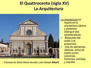 El Quattrocento (siglo XV) 
                     La Arquitectura

                                                     La arquitectura se
                                                        inspiró en la
                                                        arquitectura clásica
                                                        y podemos
                                                        distinguir dos
                                                        características:
                                                     • Búsqueda del
                                                        orden y la
                                                        proporción.
                                                     • Uso de elementos
                                                        clásicos: arcos de
                                                        medio punto,
                                                        columnas,
                                                        frontones, cornisas
Fachada de Santa María Novella. León Batista Alberti    y cúpulas.
 