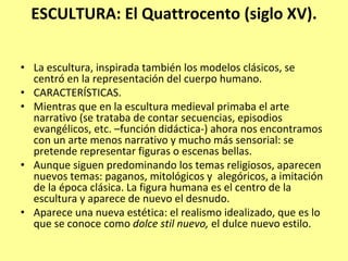 ESCULTURA: El Quattrocento (siglo XV).

• La escultura, inspirada también los modelos clásicos, se 
  centró en la representación del cuerpo humano.
• CARACTERÍSTICAS.
• Mientras que en la escultura medieval primaba el arte 
  narrativo (se trataba de contar secuencias, episodios 
  evangélicos, etc. –función didáctica‐) ahora nos encontramos 
  con un arte menos narrativo y mucho más sensorial: se 
  pretende representar figuras o escenas bellas. 
• Aunque siguen predominando los temas religiosos, aparecen 
  nuevos temas: paganos, mitológicos y  alegóricos, a imitación 
  de la época clásica. La figura humana es el centro de la 
  escultura y aparece de nuevo el desnudo.
• Aparece una nueva estética: el realismo idealizado, que es lo 
  que se conoce como dolce stil nuevo, el dulce nuevo estilo.
 