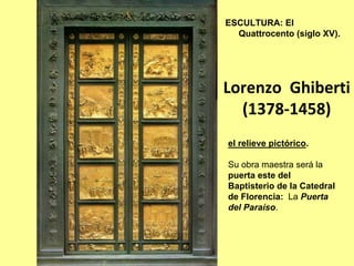 ESCULTURA: El
  Quattrocento (siglo XV).




Lorenzo  Ghiberti
  (1378‐1458)
el relieve pictórico.

Su obra maestra será la
puerta este del
Baptisterio de la Catedral
de Florencia: La Puerta
del Paraíso.
 