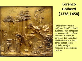 Lorenzo  
      Ghiberti
    (1378‐1458)

Paradigma de relieve
pictórico. Adoptó la forma
cuadrada, muy apropiada
para conseguir un efecto
pictórico. El efecto lo
consigue decreciendo el
modelado hacia el fondo,
donde coloca como
pantalla paisajes
naturales o arquitecturas
clásicas.
 