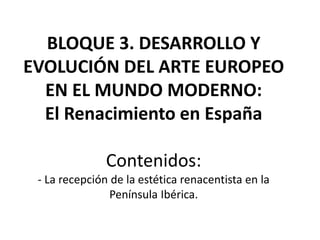 BLOQUE 3. DESARROLLO Y
EVOLUCIÓN DEL ARTE EUROPEO
EN EL MUNDO MODERNO:
El Renacimiento en España
Contenidos:
- La recepción de la estética renacentista en la
Península Ibérica.
 