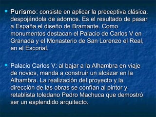 



Purismo : consiste en aplicar la preceptiva clásica,
despojándola de adornos. Es el resultado de pasar
a España el diseño de Bramante. Como
monumentos destacan el Palacio de Carlos V en
Granada y el Monasterio de San Lorenzo el Real,
en el Escorial.
Palacio Carlos V: al bajar a la Alhambra en viaje
de novios, manda a construir un alcázar en la
Alhambra. La realización del proyecto y la
dirección de las obras se confían al pintor y
retablista toledano Pedro Machuca que demostró
ser un esplendido arquitecto.

 