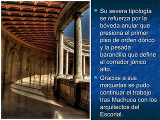 



Su severa tipología
se refuerza por la
bóveda anular que
presiona el primer
piso de orden dórico
y la pesada
barandilla que define
el corredor jónico
alto.
Gracias a sus
maquetas se pudo
continuar el trabajo
tras Machuca con los
arquitectos del
Escorial.

 