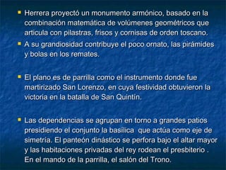 







Herrera proyectó un monumento armónico, basado en la
combinación matemática de volúmenes geométricos que
articula con pilastras, frisos y cornisas de orden toscano.
A su grandiosidad contribuye el poco ornato, las pirámides
y bolas en los remates.
El plano es de parrilla como el instrumento donde fue
martirizado San Lorenzo, en cuya festividad obtuvieron la
victoria en la batalla de San Quintín.
Las dependencias se agrupan en torno a grandes patios
presidiendo el conjunto la basílica que actúa como eje de
simetría. El panteón dinástico se perfora bajo el altar mayor
y las habitaciones privadas del rey rodean el presbiterio .
En el mando de la parrilla, el salón del Trono.

 