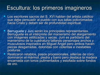 Escultura: los primeros imagineros






Los escritores sacros del S. XVI hablan del artista católico
que debe persuadir al pueblo con sus tallas policromadas
hacia Cristo y deben ser de profundidad espiritual.
Berruguete y Juni serán los principales representantes.
Berruguete es el intérprete del manierismo del alargamiento
con imágenes estilizadas y secas. Juni es partidario del
manierismo de la cuadratura tallando personajes anchos y
musculosos inspirados en Miguel Ángel pero ambos hacen
piezas desgarradas, doloridas con violentas e inestables
posturas.
Realizaron retablos, pasos procesionales, sillerías de coro;
dominaron el mármol, piedra y barro pero destaca la madera
encarnada con tonos pulimentados y estofada sobre fondos
de oro.

 