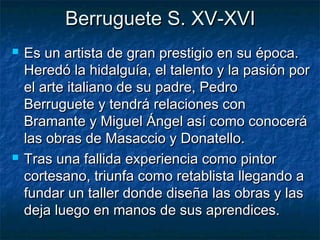 Berruguete S. XV-XVI




Es un artista de gran prestigio en su época.
Heredó la hidalguía, el talento y la pasión por
el arte italiano de su padre, Pedro
Berruguete y tendrá relaciones con
Bramante y Miguel Ángel así como conocerá
las obras de Masaccio y Donatello.
Tras una fallida experiencia como pintor
cortesano, triunfa como retablista llegando a
fundar un taller donde diseña las obras y las
deja luego en manos de sus aprendices.

 