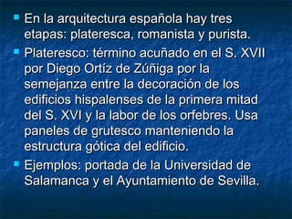 





En la arquitectura española hay tres
etapas: plateresca, romanista y purista.
Plateresco: término acuñado en el S. XVII
por Diego Ortíz de Zúñiga por la
semejanza entre la decoración de los
edificios hispalenses de la primera mitad
del S. XVI y la labor de los orfebres. Usa
paneles de grutesco manteniendo la
estructura gótica del edificio.
Ejemplos: portada de la Universidad de
Salamanca y el Ayuntamiento de Sevilla.

 