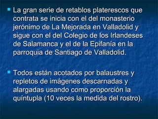 



La gran serie de retablos platerescos que
contrata se inicia con el del monasterio
jerónimo de La Mejorada en Valladolid y
sigue con el del Colegio de los Irlandeses
de Salamanca y el de la Epifanía en la
parroquia de Santiago de Valladolid.
Todos están acotados por balaustres y
repletos de imágenes descarnadas y
alargadas usando como proporción la
quíntupla (10 veces la medida del rostro).

 