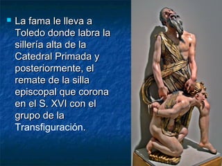 

La fama le lleva a
Toledo donde labra la
sillería alta de la
Catedral Primada y
posteriormente, el
remate de la silla
episcopal que corona
en el S. XVI con el
grupo de la
Transfiguración.

 