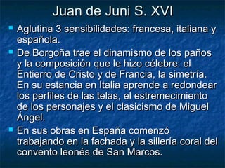 Juan de Juni S. XVI






Aglutina 3 sensibilidades: francesa, italiana y
española.
De Borgoña trae el dinamismo de los paños
y la composición que le hizo célebre: el
Entierro de Cristo y de Francia, la simetría.
En su estancia en Italia aprende a redondear
los perfiles de las telas, el estremecimiento
de los personajes y el clasicismo de Miguel
Ángel.
En sus obras en España comenzó
trabajando en la fachada y la sillería coral del
convento leonés de San Marcos.

 