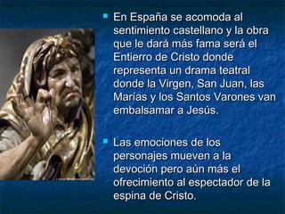 



En España se acomoda al
sentimiento castellano y la obra
que le dará más fama será el
Entierro de Cristo donde
representa un drama teatral
donde la Virgen, San Juan, las
Marías y los Santos Varones van
embalsamar a Jesús.
Las emociones de los
personajes mueven a la
devoción pero aún más el
ofrecimiento al espectador de la
espina de Cristo.

 
