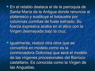 



En el retablo destaca el de la parroquia de
Santa María de la Antigua donde renuncia al
plateresco y sustituye el balaustre por
columnas corintias de fuste estriado. Su
fuerza expresiva acaba en el ático con la
Virgen desmayada bajo la cruz.
Igualmente, realizó otra obra que se
convertirá en modelo como es la
conmovedora Dolorosa que será el modelo
de las vírgenes procesionales del Barroco
castellano. Es conocida como la Virgen de
las Angustias.

 