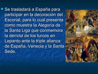 

Se trasladará a España para
participar en la decoración del
Escorial, para lo cual presenta
como muestra la Alegoría de
la Santa Liga que conmemora
la derrota de los turcos en
Lepanto ante la triple alianza
de España, Venecia y la Santa
Sede.

 