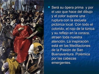 

Será su ópera prima y por
el uso que hace del dibujo
y el color supone una
ruptura con la escuela
pictórica local. Con todo el
colorido, el rojo de la túnica
y su reflejo en la coraza,
atraen toda nuestra
atención. La inspiración
está en las Meditaciones
de la Pasión de San
Buenaventura. Polémica
por las cabezas
emergentes.

 