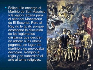 

Felipe II le encarga el
Martirio de San Mauricio
y la legión tebana para
el altar del Monasterio
de El Escorial. Pero al
Rey no le gustó porque
destacaba la discusión
de los legionarios
cristianos que deciden
no adorar a los ídolos
paganos, en lugar del
martirio y no provocaba
devoción. Rompió la
regla y no subordinó el
arte al tema religioso.

 