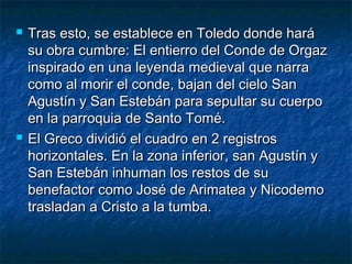 



Tras esto, se establece en Toledo donde hará
su obra cumbre: El entierro del Conde de Orgaz
inspirado en una leyenda medieval que narra
como al morir el conde, bajan del cielo San
Agustín y San Estebán para sepultar su cuerpo
en la parroquia de Santo Tomé.
El Greco dividió el cuadro en 2 registros
horizontales. En la zona inferior, san Agustín y
San Estebán inhuman los restos de su
benefactor como José de Arimatea y Nicodemo
trasladan a Cristo a la tumba.

 