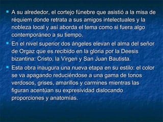 





A su alrededor, el cortejo fúnebre que asistió a la misa de
réquiem donde retrata a sus amigos intelectuales y la
nobleza local y así aborda el tema como si fuera algo
contemporáneo a su tiempo.
En el nivel superior dos ángeles elevan el alma del señor
de Orgaz que es recibido en la gloria por la Deesis
bizantina: Cristo, la Virgen y San Juan Bautista.
Esta obra inaugura una nueva etapa en su estilo: el color
se va apagando reduciéndose a una gama de tonos
verdosos, grises, amarillos y carmines mientras las
figuran acentúan su expresividad dislocando
proporciones y anatomías.

 
