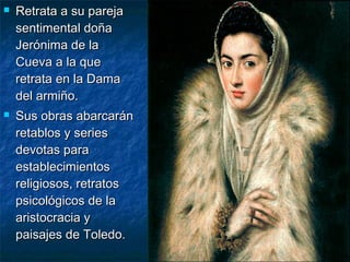 



Retrata a su pareja
sentimental doña
Jerónima de la
Cueva a la que
retrata en la Dama
del armiño.
Sus obras abarcarán
retablos y series
devotas para
establecimientos
religiosos, retratos
psicológicos de la
aristocracia y
paisajes de Toledo.

 