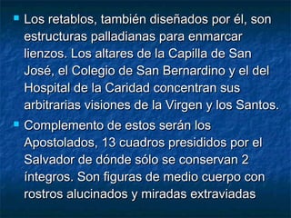 



Los retablos, también diseñados por él, son
estructuras palladianas para enmarcar
lienzos. Los altares de la Capilla de San
José, el Colegio de San Bernardino y el del
Hospital de la Caridad concentran sus
arbitrarias visiones de la Virgen y los Santos.
Complemento de estos serán los
Apostolados, 13 cuadros presididos por el
Salvador de dónde sólo se conservan 2
íntegros. Son figuras de medio cuerpo con
rostros alucinados y miradas extraviadas

 