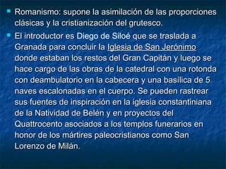 



Romanismo: supone la asimilación de las proporciones
clásicas y la cristianización del grutesco.
El introductor es Diego de Siloé que se traslada a
Granada para concluir la Iglesia de San Jerónimo
donde estaban los restos del Gran Capitán y luego se
hace cargo de las obras de la catedral con una rotonda
con deambulatorio en la cabecera y una basílica de 5
naves escalonadas en el cuerpo. Se pueden rastrear
sus fuentes de inspiración en la iglesia constantiniana
de la Natividad de Belén y en proyectos del
Quattrocento asociados a los templos funerarios en
honor de los mártires paleocristianos como San
Lorenzo de Milán.

 