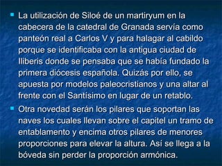 



La utilización de Siloé de un martiryum en la
cabecera de la catedral de Granada servía como
panteón real a Carlos V y para halagar al cabildo
porque se identificaba con la antigua ciudad de
Iliberis donde se pensaba que se había fundado la
primera diócesis española. Quizás por ello, se
apuesta por modelos paleocristianos y una altar al
frente con el Santísimo en lugar de un retablo.
Otra novedad serán los pilares que soportan las
naves los cuales llevan sobre el capitel un tramo de
entablamento y encima otros pilares de menores
proporciones para elevar la altura. Así se llega a la
bóveda sin perder la proporción armónica.

 