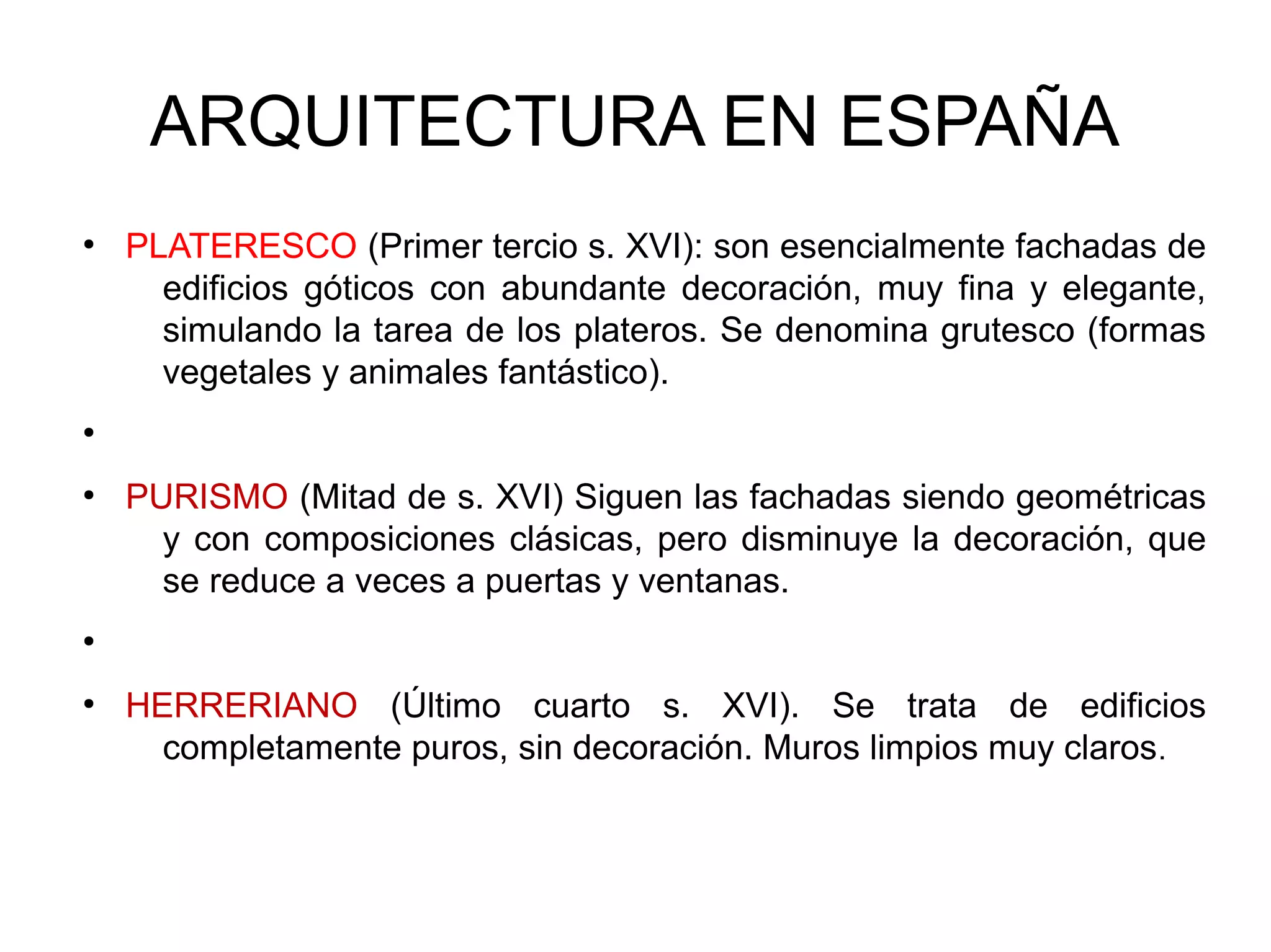 ARQUITECTURA EN ESPAÑA
●

PLATERESCO (Primer tercio s. XVI): son esencialmente fachadas de
edificios góticos con abundante decoración, muy fina y elegante,
simulando la tarea de los plateros. Se denomina grutesco (formas
vegetales y animales fantástico).

●

●

PURISMO (Mitad de s. XVI) Siguen las fachadas siendo geométricas
y con composiciones clásicas, pero disminuye la decoración, que
se reduce a veces a puertas y ventanas.

●

●

HERRERIANO (Último cuarto s. XVI). Se trata de edificios
completamente puros, sin decoración. Muros limpios muy claros.

 