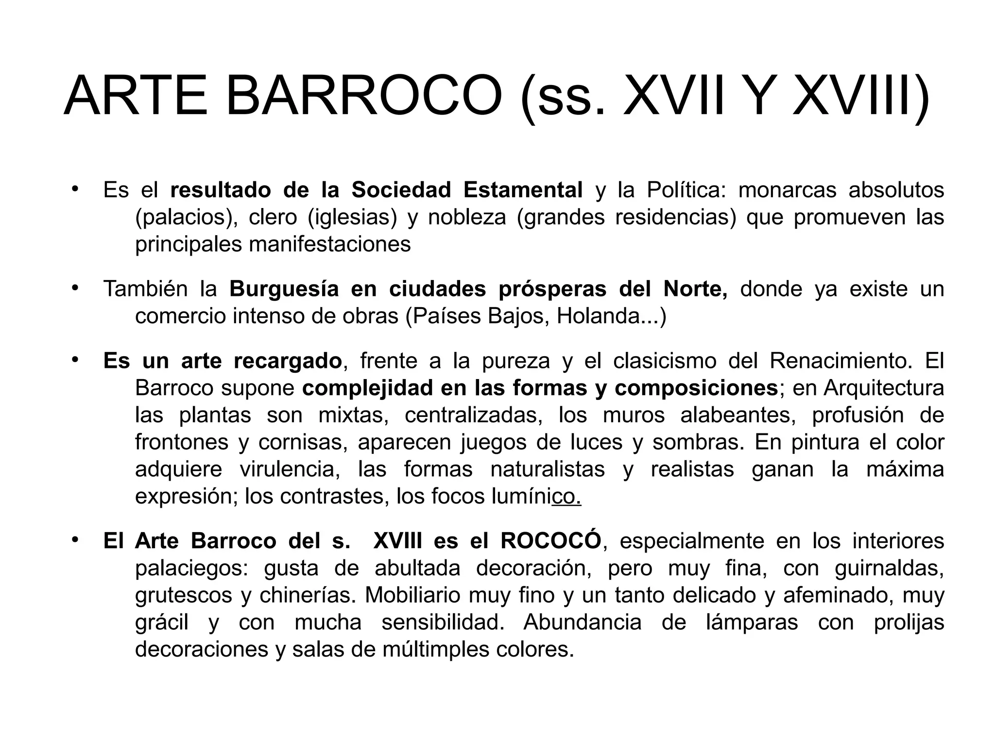 ARTE BARROCO (ss. XVII Y XVIII)
●

●

●

●

Es el resultado de la Sociedad Estamental y la Política: monarcas absolutos
(palacios), clero (iglesias) y nobleza (grandes residencias) que promueven las
principales manifestaciones
También la Burguesía en ciudades prósperas del Norte, donde ya existe un
comercio intenso de obras (Países Bajos, Holanda...)
Es un arte recargado, frente a la pureza y el clasicismo del Renacimiento. El
Barroco supone complejidad en las formas y composiciones; en Arquitectura
las plantas son mixtas, centralizadas, los muros alabeantes, profusión de
frontones y cornisas, aparecen juegos de luces y sombras. En pintura el color
adquiere virulencia, las formas naturalistas y realistas ganan la máxima
expresión; los contrastes, los focos lumínico.
El Arte Barroco del s. XVIII es el ROCOCÓ, especialmente en los interiores
palaciegos: gusta de abultada decoración, pero muy fina, con guirnaldas,
grutescos y chinerías. Mobiliario muy fino y un tanto delicado y afeminado, muy
grácil y con mucha sensibilidad. Abundancia de lámparas con prolijas
decoraciones y salas de múltimples colores.

 