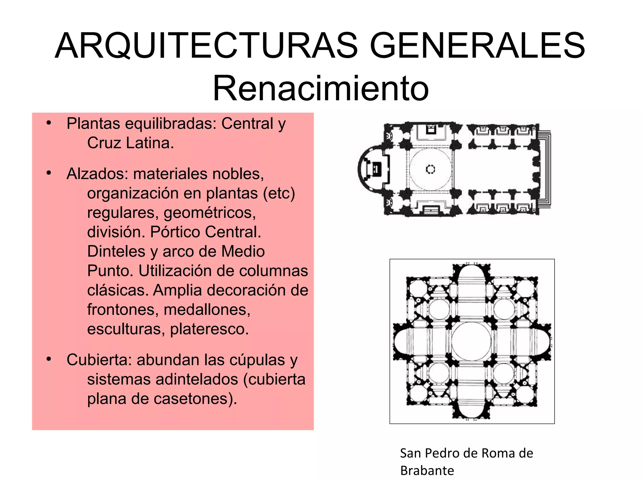 ARQUITECTURAS GENERALES
Renacimiento
●

●

●

Plantas equilibradas: Central y
Cruz Latina.
Alzados: materiales nobles,
organización en plantas (etc)
regulares, geométricos,
división. Pórtico Central.
Dinteles y arco de Medio
Punto. Utilización de columnas
clásicas. Amplia decoración de
frontones, medallones,
esculturas, plateresco.
Cubierta: abundan las cúpulas y
sistemas adintelados (cubierta
plana de casetones).
San Pedro de Roma de
Brabante

 