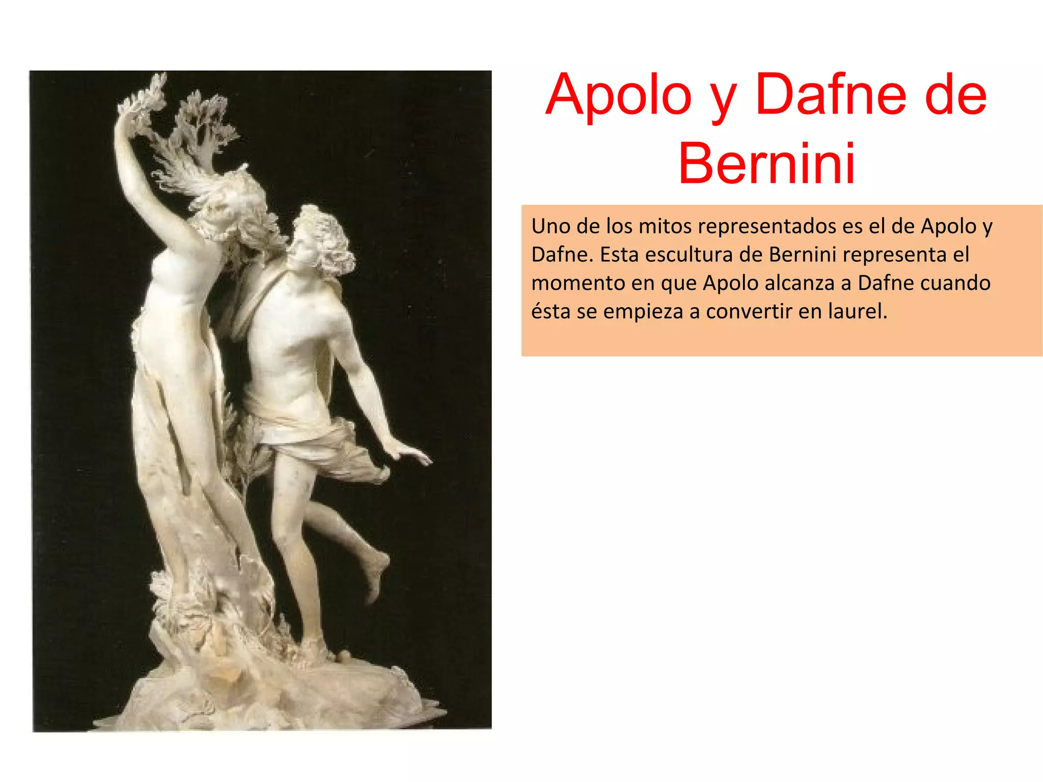 Apolo y Dafne de
Bernini
Uno de los mitos representados es el de Apolo y
Dafne. Esta escultura de Bernini representa el
momento en que Apolo alcanza a Dafne cuando
ésta se empieza a convertir en laurel.

 