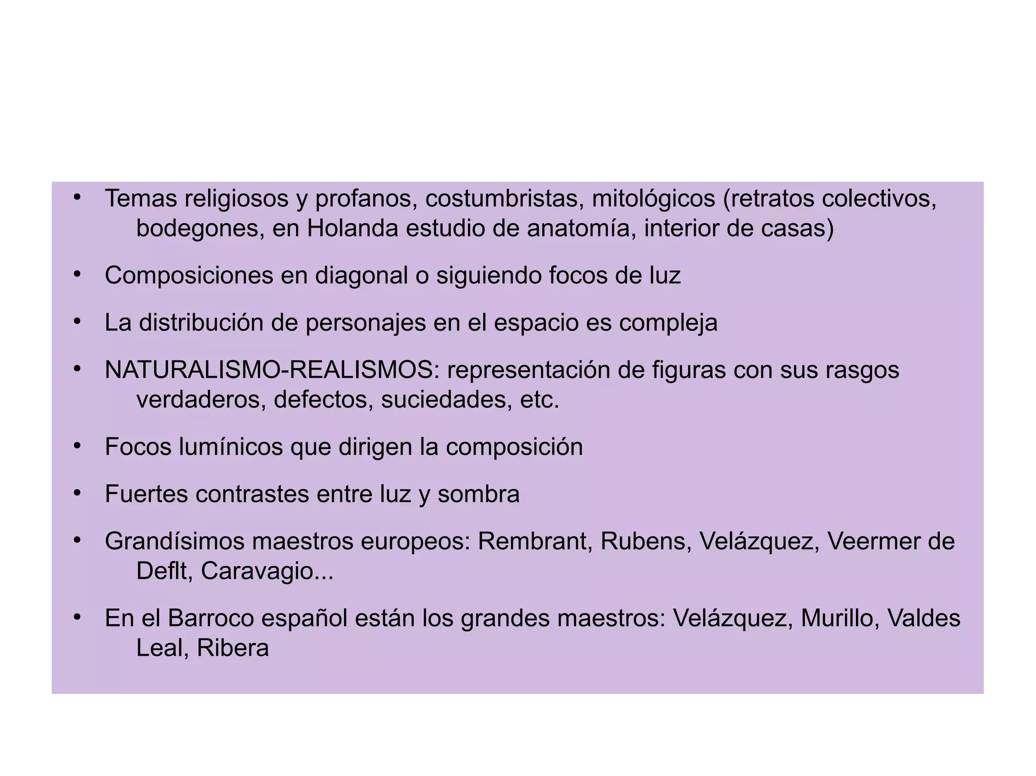 PINTURA BARROCA
●

Temas religiosos y profanos, costumbristas, mitológicos (retratos colectivos,
bodegones, en Holanda estudio de anatomía, interior de casas)

●

Composiciones en diagonal o siguiendo focos de luz

●

La distribución de personajes en el espacio es compleja

●

NATURALISMO-REALISMOS: representación de figuras con sus rasgos
verdaderos, defectos, suciedades, etc.

●

Focos lumínicos que dirigen la composición

●

Fuertes contrastes entre luz y sombra

●

●

Grandísimos maestros europeos: Rembrant, Rubens, Velázquez, Veermer de
Deflt, Caravagio...
En el Barroco español están los grandes maestros: Velázquez, Murillo, Valdes
Leal, Ribera

 