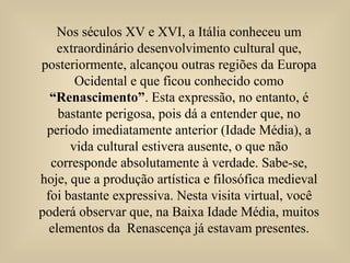 Nos séculos XV e XVI, a Itália conheceu um
extraordinário desenvolvimento cultural que,
posteriormente, alcançou outras regiões da Europa
Ocidental e que ficou conhecido como
“Renascimento”. Esta expressão, no entanto, é
bastante perigosa, pois dá a entender que, no
período imediatamente anterior (Idade Média), a
vida cultural estivera ausente, o que não
corresponde absolutamente à verdade. Sabe-se,
hoje, que a produção artística e filosófica medieval
foi bastante expressiva. Nesta visita virtual, você
poderá observar que, na Baixa Idade Média, muitos
elementos da Renascença já estavam presentes.
 