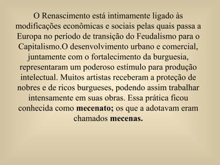 O Renascimento está intimamente ligado às
modificações econômicas e sociais pelas quais passa a
Europa no período de transição do Feudalismo para o
Capitalismo.O desenvolvimento urbano e comercial,
juntamente com o fortalecimento da burguesia,
representaram um poderoso estímulo para produção
intelectual. Muitos artistas receberam a proteção de
nobres e de ricos burgueses, podendo assim trabalhar
intensamente em suas obras. Essa prática ficou
conhecida como mecenato; os que a adotavam eram
chamados mecenas.
 