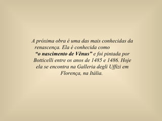A próxima obra é uma das mais conhecidas da
renascença. Ela é conhecida como
“o nascimento de Vênus” e foi pintada por
Botticelli entre os anos de 1485 e 1486. Hoje
ela se encontra na Galleria degli Uffizi em
Florença, na Itália.
 