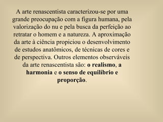 A arte renascentista caracterizou-se por uma
grande preocupação com a figura humana, pela
valorização do nu e pela busca da perfeição ao
retratar o homem e a natureza. A aproximação
da arte à ciência propiciou o desenvolvimento
de estudos anatômicos, de técnicas de cores e
de perspectiva. Outros elementos observáveis
da arte renascentista são: o realismo, a
harmonia e o senso de equilíbrio e
proporção.
 