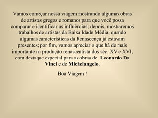 Vamos começar nossa viagem mostrando algumas obras
de artistas gregos e romanos para que você possa
comparar e identificar as influências; depois, mostraremos
trabalhos de artistas da Baixa Idade Média, quando
algumas características da Renascença já estavam
presentes; por fim, vamos apreciar o que há de mais
importante na produção renascentista dos séc. XV e XVI,
com destaque especial para as obras de Leonardo Da
Vinci e de Michelangelo.
Boa Viagem !
 