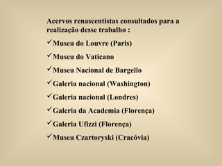 Acervos renascentistas consultados para a
realização desse trabalho :
Museu do Louvre (Paris)
Museu do Vaticano
Museu Nacional de Bargello
Galeria nacional (Washington)
Galeria nacional (Londres)
Galeria da Academia (Florença)
Galeria Ufizzi (Florença)
Museu Czartoryski (Cracóvia)
 