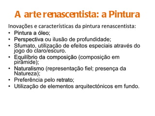 A arte renascentista: a Pintura Inovações e características da pintura renascentista: Pintura a óleo ; Perspectiva  ou ilusão de profundidade; Sfumato, utilização de efeitos especiais através do jogo do claro/escuro. Equilíbrio da composição  (composição em pirâmide); Naturalismo  (representação fiel; presença da Natureza); Preferência pelo  retrato ; Utilização de elementos arquitectónicos em fundo. 