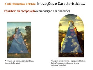 Inovações e Características…  Equilíbrio da composição  (composição em pirâmide) “ A virgem com o menino e o pequeno São João Batista”, mais conhecido como “A bela jardineira” de Rafael A arte renascentista: a Pintura A virgem e o menino com Sant’Ana, Leonardo Da Vinci 