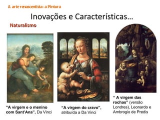 Inovações e Características…   Naturalismo A arte renascentista: a Pintura “ A virgem do cravo”,  atribuída a Da Vinci “ A virgem e o menino com Sant’Ana”,  Da Vinci “  A virgem das rochas”  (versão Londres), Leonardo e Ambrogio de Predis  
