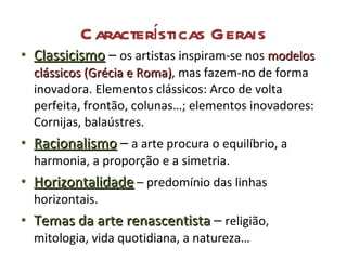 Características Gerais Classicismo  –  os artistas inspiram-se nos  modelos clássicos (Grécia e Roma) , mas fazem-no de forma inovadora. Elementos clássicos: Arco de volta perfeita, frontão, colunas…; elementos inovadores: Cornijas, balaústres. Racionalismo  –  a arte procura o equilíbrio, a harmonia, a proporção e a simetria. Horizontalidade  – predomínio das linhas horizontais. Temas da arte renascentista   –  religião, mitologia, vida quotidiana, a natureza… 