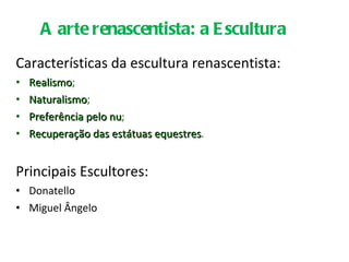 Características da escultura renascentista: Realismo ; Naturalismo ; Preferência pelo nu ; Recuperação das estátuas equestres . Principais Escultores: Donatello Miguel Ângelo A arte renascentista: a Escultura 