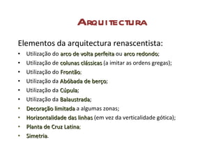 Arquitectura Elementos da arquitectura renascentista: Utilização do  arco de volta perfeita   ou  arco redondo ; Utilização de  colunas clássicas   (a imitar as ordens gregas); Utilização do  Frontão ; Utilização da  Abóbada de berço ; Utilização da  Cúpula ; Utilização da  Balaustrada ; Decoração limitada   a algumas zonas; Horizontalidade das linhas  (em vez da verticalidade gótica); Planta de Cruz Latina ; Simetria . 