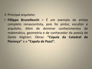 Principal arquiteto:FillippoBrunelleschi – É um exemplo de artista completo renascentista, pois foi pintor, escultor e arquiteto. Além de dominar conhecimentos de matemática, geometria e de conhecedor da poesia de Dante Alighieri. Obras: ‘’Cúpula da Catedral de Florença’’ e a ‘’Capela de Pazzi’’. 