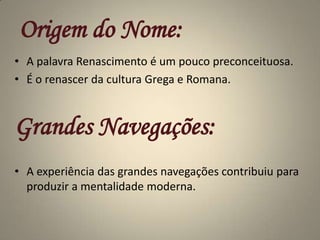 Origem do Nome:A palavra Renascimento é um pouco preconceituosa.É o renascer da cultura Grega e Romana.Grandes Navegações:A experiência das grandes navegações contribuiu para produzir a mentalidade moderna.