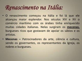 Renascimento na Itália:O renascimento começou na Itália e foi lá que ele alcançou maior esplendor. Nos séculos XIV e XV o comércio marítimo com os árabes tinha enriquecido muitas cidades italianas. Nelas surgiram os mecenas, burgueses ricos que gostavam de apoiar os sábios e os artistas.Mecenas – Patrocinadores da arte, ciência e cultura, sendo os governantes, os representantes da Igreja, os nobres e burgueses.