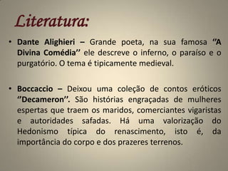 Literatura:Dante Alighieri – Grande poeta, na sua famosa ‘’A Divina Comédia’’ ele descreve o inferno, o paraíso e o purgatório. O tema é tipicamente medieval.Boccaccio – Deixou uma coleção de contos eróticos ‘’Decameron’’. São histórias engraçadas de mulheres espertas que traem os maridos, comerciantes vigaristas e autoridades safadas. Há uma valorização do Hedonismo típica do renascimento, isto é, da importância do corpo e dos prazeres terrenos. 