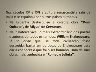 Nos séculos XV e XVI a cultura renascentista saiu da Itália e se espalhou por outros países europeus.Na Espanha destacou-se a célebre obra ‘’Dom Quixote’’, de Miguel de Cervantes.Na Inglaterra viveu o mais extraordinário dos poetas e autores de todos os tempos, William Shakespeare. Já se disse que, se toda civilização fosse destruída, bastariam as peças de Shakespeare para dar a conhecer o que foi o ser humano. Uma de suas obras mais conhecida é ‘’Romeu e Julieta’’.